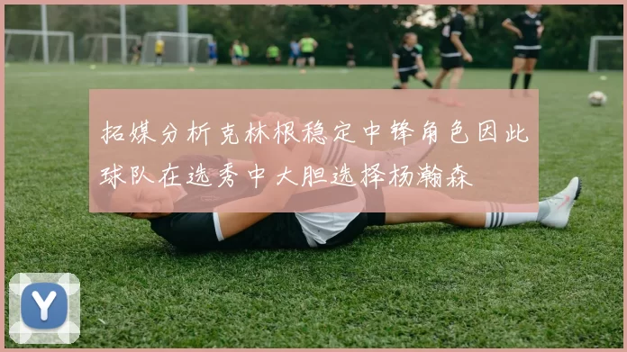 拓媒分析克林根稳定中锋角色因此球队在选秀中大胆选择杨瀚森