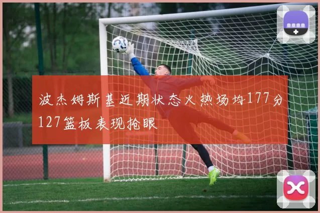波杰姆斯基近期状态火热场均177分127篮板表现抢眼