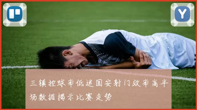 三镇控球率低迷国安射门效率高半场数据揭示比赛走势