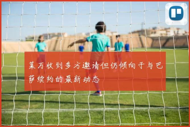 莱万收到多方邀请但仍倾向于与巴萨续约的最新动态