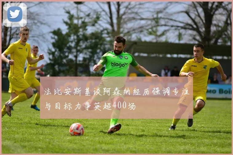 法比安斯基谈阿森纳经历强调专注与目标力争英超400场