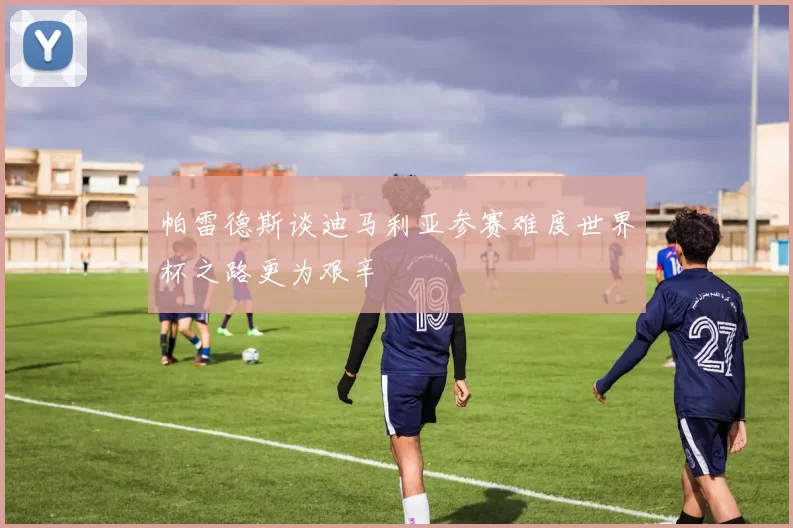 帕雷德斯谈迪马利亚参赛难度世界杯之路更为艰辛