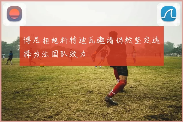 博尼拒绝科特迪瓦邀请仍然坚定选择为法国队效力