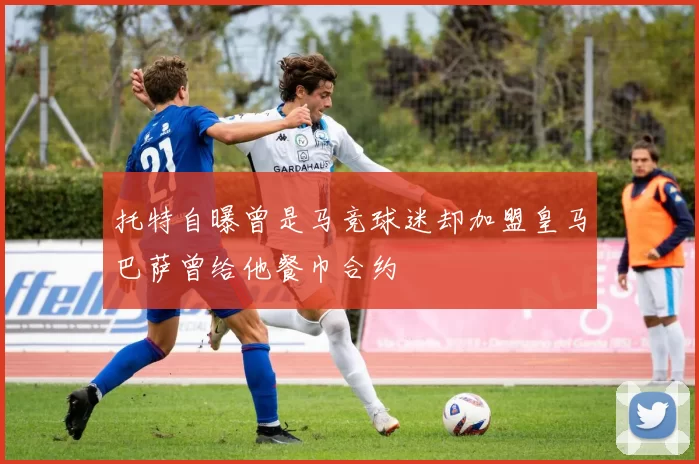 托特自曝曾是马竞球迷却加盟皇马巴萨曾给他餐巾合约