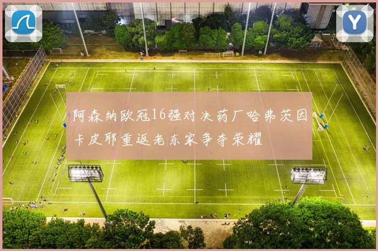 阿森纳欧冠16强对决药厂哈弗茨因卡皮耶重返老东家争夺荣耀