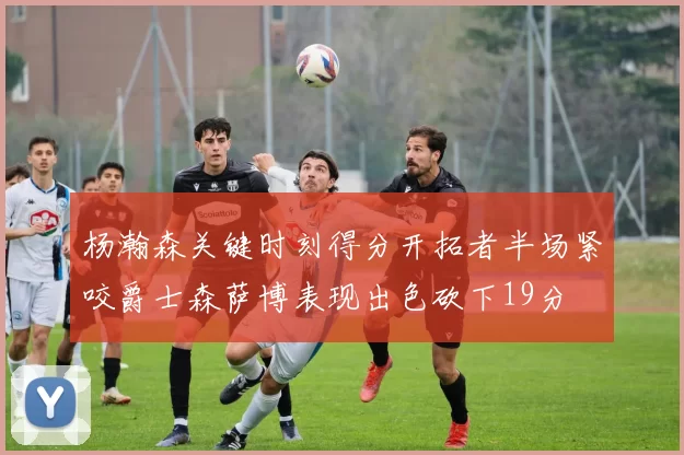 杨瀚森关键时刻得分开拓者半场紧咬爵士森萨博表现出色砍下19分