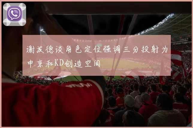 谢泼德谈角色定位强调三分投射为申京和KD创造空间