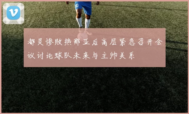 都灵惨败热那亚后高层紧急召开会议讨论球队未来与主帅关系