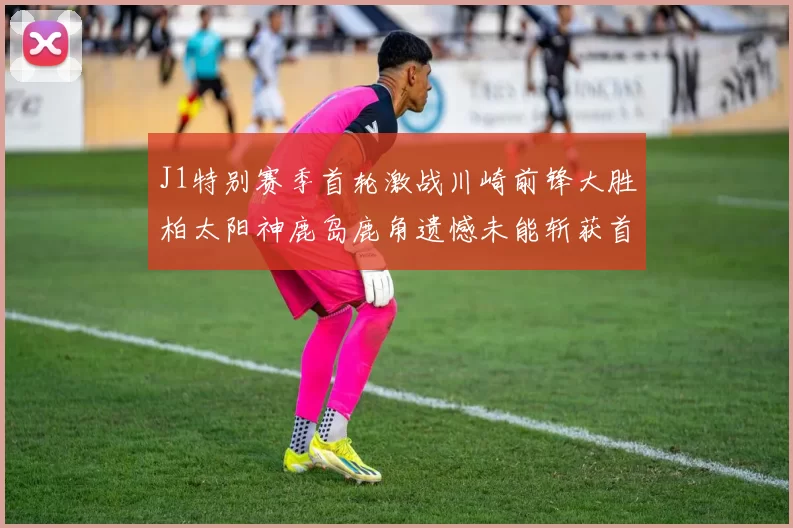 J1特别赛季首轮激战川崎前锋大胜柏太阳神鹿岛鹿角遗憾未能斩获首胜