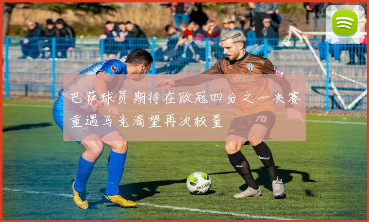 巴萨球员期待在欧冠四分之一决赛重遇马竞渴望再次较量