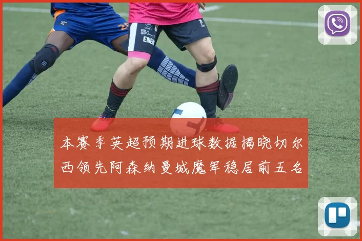 本赛季英超预期进球数据揭晓切尔西领先阿森纳曼城魔军稳居前五名
