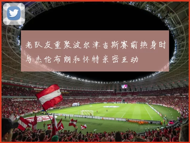 老队友重聚波尔津吉斯赛前热身时与杰伦布朗和怀特亲密互动