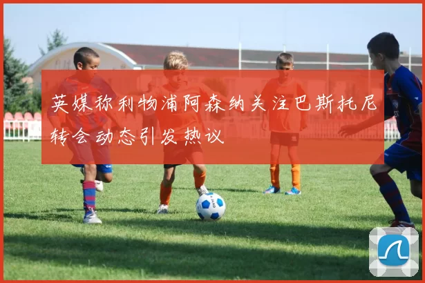 英媒称利物浦阿森纳关注巴斯托尼转会动态引发热议