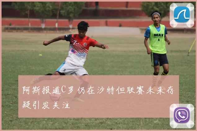 阿斯报道C罗仍在沙特但联赛未来存疑引发关注