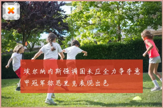 埃尔纳内斯强调国米应全力争夺意甲冠军称恩里克表现出色