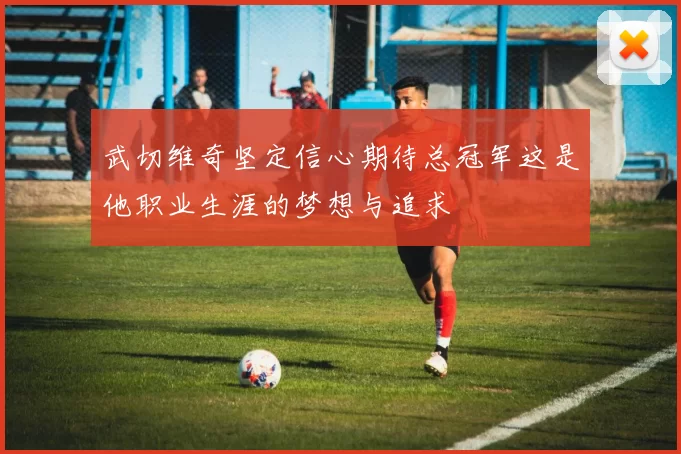 武切维奇坚定信心期待总冠军这是他职业生涯的梦想与追求