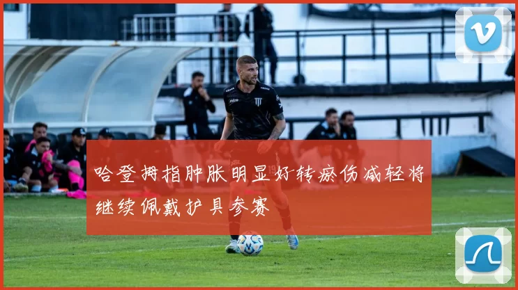 哈登拇指肿胀明显好转瘀伤减轻将继续佩戴护具参赛