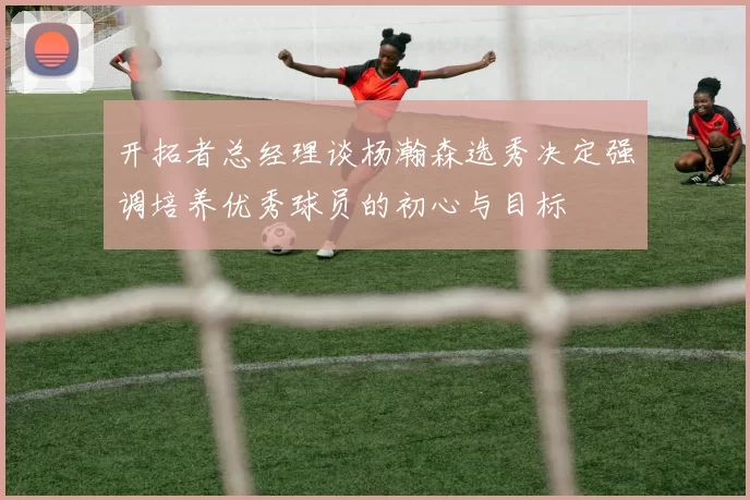 开拓者总经理谈杨瀚森选秀决定强调培养优秀球员的初心与目标