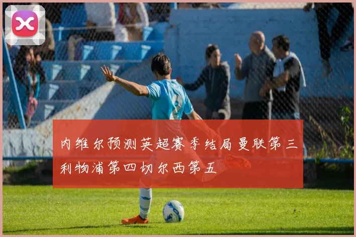 内维尔预测英超赛季结局曼联第三利物浦第四切尔西第五