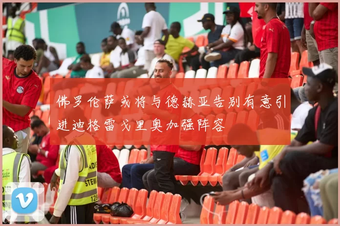 佛罗伦萨或将与德赫亚告别有意引进迪格雷戈里奥加强阵容