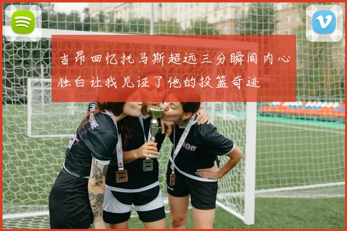 吉昂回忆托马斯超远三分瞬间内心独白让我见证了他的投篮奇迹